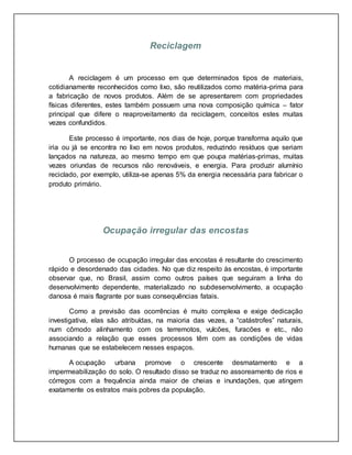 Reciclagem
A reciclagem é um processo em que determinados tipos de materiais,
cotidianamente reconhecidos como lixo, são reutilizados como matéria-prima para
a fabricação de novos produtos. Além de se apresentarem com propriedades
físicas diferentes, estes também possuem uma nova composição química – fator
principal que difere o reaproveitamento da reciclagem, conceitos estes muitas
vezes confundidos.
Este processo é importante, nos dias de hoje, porque transforma aquilo que
iria ou já se encontra no lixo em novos produtos, reduzindo resíduos que seriam
lançados na natureza, ao mesmo tempo em que poupa matérias-primas, muitas
vezes oriundas de recursos não renováveis, e energia. Para produzir alumínio
reciclado, por exemplo, utiliza-se apenas 5% da energia necessária para fabricar o
produto primário.
Ocupação irregular das encostas
O processo de ocupação irregular das encostas é resultante do crescimento
rápido e desordenado das cidades. No que diz respeito às encostas, é importante
observar que, no Brasil, assim como outros países que seguiram a linha do
desenvolvimento dependente, materializado no subdesenvolvimento, a ocupação
danosa é mais flagrante por suas consequências fatais.
Como a previsão das ocorrências é muito complexa e exige dedicação
investigativa, elas são atribuídas, na maioria das vezes, a “catástrofes” naturais,
num cômodo alinhamento com os terremotos, vulcões, furacões e etc., não
associando a relação que esses processos têm com as condições de vidas
humanas que se estabelecem nesses espaços.
A ocupação urbana promove o crescente desmatamento e a
impermeabilização do solo. O resultado disso se traduz no assoreamento de rios e
córregos com a frequência ainda maior de cheias e inundações, que atingem
exatamente os estratos mais pobres da população.
 