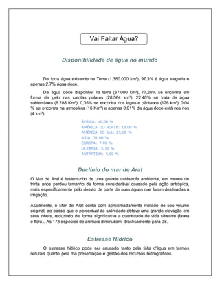 Disponibilidade de água no mundo
De toda água existente na Terra (1.380.000 km³), 97,3% é água salgada e
apenas 2,7% água doce.
Da água doce disponível na terra (37.000 km³), 77,20% se encontra em
forma de gelo nas calotas polares (28.564 km³), 22,40% se trata de água
subterrânea (8.288 Km³), 0,35% se encontra nos lagos e pântanos (128 km³), 0,04
% se encontra na atmosfera (16 Km³) e apenas 0,01% da água doce está nos rios
(4 km³).
ÁFRICA: 10,00 %
AMÉRICA DO NORTE: 18,00 %
AMÉRICA DO SUL: 23,10 %
ASIA: 31,60 %
EUROPA: 7,00 %
OCEANIA: 5,30 %
ANTÁRTIDA: 5,00 %
Declínio do mar de Aral
O Mar de Aral é testemunho de uma grande catástrofe ambiental, em menos de
trinta anos perdeu tamanho de forma considerável causado pela ação antrópica,
mais especificamente pelo desvio de parte de suas águas que foram destinadas à
irrigação.
Atualmente, o Mar de Aral conta com aproximadamente metade de seu volume
original, ao passo que o percentual de salinidade obteve uma grande elevação em
seus níveis, reduzindo de forma significativa a quantidade de vida silvestre (fauna
e flora). As 178 espécies de animais diminuíram drasticamente para 38.
Estresse Hídrico
O estresse hídrico pode ser causado tanto pela falta d'água em termos
naturais quanto pela má preservação e gestão dos recursos hidrográficos.
Vai Faltar Água?
 