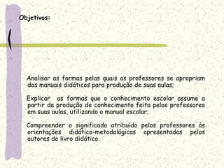 Objetivos:     Analisar as formas pelas quais os professores se apropriam dos manuais didáticos para produção de suas aulas;Explicar  as formas que o conhecimento escolar assume a partir da produção de conhecimento feita pelos professores em suas aulas, utilizando o manual escolar;    Compreender o significado atribuído pelos professores às orientações didático-metodológicas apresentadas pelos autores do livro didático.  