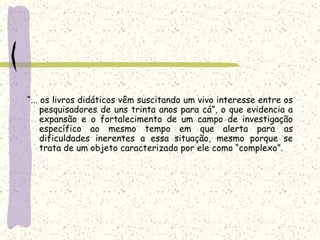 “... os livros didáticos vêm suscitando um vivo interesse entre os pesquisadores de uns trinta anos para cá”, o que evidencia a expansão e o fortalecimento de um campo de investigação específico ao mesmo tempo em que alerta para as dificuldades inerentes a essa situação, mesmo porque se trata de um objeto caracterizado por ele como “complexo”.   