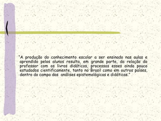     	   “A produção do conhecimento escolar a ser ensinado nas aulas e aprendido pelos alunos resulta, em grande parte, da relação do professor com os livros didáticos, processos esses ainda pouco estudados cientificamente, tanto no Brasil como em outros países, dentro do campo das  análises epistemológicas e didáticas.”