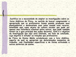     Justifica-se a necessidade de ampliar as investigações sobre os    livros didáticos de Física, no sentido de buscar compreender a apropriação que os professores fazem quando produzem seus planejamentos e desenvolvem suas aulas usando esse recurso, entendido aqui como objeto da cultura escolar que pode ser apenas uma referência eventual entre outras, mas pode também tornar-se o guia principal das ações docentes. Este é o objetivo da investigação que aqui será relatada, em fase de conclusão, cujo objetivo é estudar as relações que professores   de Física do Ensino Médio estabelecem com o livro didático, suporte do qual se apropriam em determinados momentos do trabalho, com finalidades específicas e de forma articulada a outros materiais de ensino.