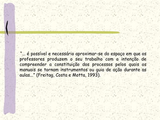     “... é possível e necessário aproximar-se do espaço em que os professores produzem o seu trabalho com a intenção de compreender a constituição dos processos pelos quais os manuais se tornam instrumentos ou guia de ação durante as aulas...” (Freitag, Costa e Motta, 1993).