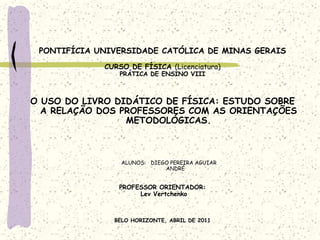 PONTIFÍCIA UNIVERSIDADE CATÓLICA DE MINAS GERAIS CURSO DE FÍSICA (Licenciatura) PRÁTICA DE ENSINO VIII     O USO DO LIVRO DIDÁTICO DE FÍSICA: ESTUDO SOBRE A RELAÇÃO DOS PROFESSORES COM AS ORIENTAÇÕES METODOLÓGICAS.     ALUNOS:   DIEGO PEREIRA AGUIAR                                                ANDRÉ    PROFESSOR ORIENTADOR: LevVertchenko BELO HORIZONTE, ABRIL DE 2011 