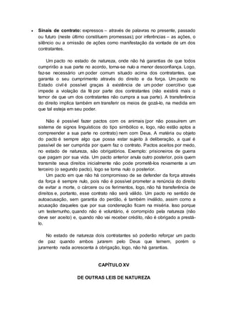  Sinais de contrato: expressos – através de palavras no presente, passado
ou futuro (neste último constituem promessas); por inferências – as ações, o
silêncio ou a omissão de ações como manifestação da vontade de um dos
contratantes.
Um pacto no estado de natureza, onde não há garantias de que todos
cumprirão a sua parte no acordo, torna-se nulo a menor desconfiança. Logo,
faz-se necessário um poder comum situado acima dos contratantes, que
garanta o seu cumprimento através do direito e da força. Um pacto no
Estado civil é possível graças à existência de um poder coercitivo que
impede a violação da fé por parte dos contratantes (não existirá mais o
temor de que um dos contratantes não cumpra a sua parte). A transferência
do direito implica também em transferir os meios de gozá-lo, na medida em
que tal esteja em seu poder.
Não é possível fazer pactos com os animais (por não possuírem um
sistema de signos linguísticos do tipo simbólico e, logo, não estão aptos a
compreender a sua parte no contrato) nem com Deus. A matéria ou objeto
do pacto é sempre algo que possa estar sujeito à deliberação, a qual é
passível de ser cumprida por quem faz o contrato. Pactos aceitos por medo,
no estado de natureza, são obrigatórios. Exemplo: prisioneiros de guerra
que pagam por sua vida. Um pacto anterior anula outro posterior, pois quem
transmite seus direitos inicialmente não pode prometê-los novamente a um
terceiro (o segundo pacto), logo se torna nulo o posterior.
Um pacto em que não há compromisso de se defender da força através
da força é sempre nulo, pois não é possível prometer a renúncia do direito
de evitar a morte, o cárcere ou os ferimentos, logo, não há transferência de
direitos e, portanto, esse contrato não será válido. Um pacto no sentido de
autoacusação, sem garantia do perdão, é também inválido, assim como a
acusação daqueles que por sua condenação ficam na miséria. Isso porque
um testemunho, quando não é voluntário, é corrompido pela natureza (não
deve ser aceito) e, quando não vai receber crédito, não é obrigado a prestá-
lo.
No estado de natureza dois contratantes só poderão reforçar um pacto
de paz quando ambos jurarem pelo Deus que temem, porém o
juramento nada acrescenta à obrigação, logo, não há garantias.
CAPÍTULO XV
DE OUTRAS LEIS DE NATUREZA
 