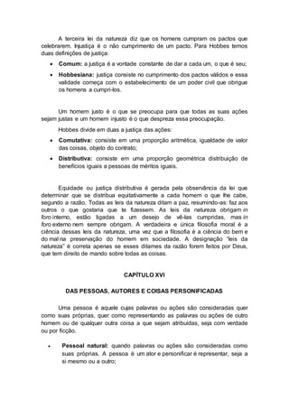 A terceira lei da natureza diz que os homens cumpram os pactos que
celebrarem. Injustiça é o não cumprimento de um pacto. Para Hobbes temos
duas definições de justiça:
 Comum: a justiça é a vontade constante de dar a cada um, o que é seu;
 Hobbesiana: justiça consiste no cumprimento dos pactos válidos e essa
validade começa com o estabelecimento de um poder civil que obrigue
os homens a cumpri-los.
Um homem justo é o que se preocupa para que todas as suas ações
sejam justas e um homem injusto é o que despreza essa preocupação.
Hobbes divide em duas a justiça das ações:
 Comutativa: consiste em uma proporção aritmética, igualdade de valor
das coisas, objeto do contrato;
 Distributiva: consiste em uma proporção geométrica distribuição de
benefícios iguais a pessoas de méritos iguais.
Equidade ou justiça distributiva é gerada pela observância da lei que
determinar que se distribua equitativamente a cada homem o que lhe cabe,
segundo a razão. Todas as leis da natureza ditam a paz, resumindo-as: faz aos
outros o que gostaria que te fizessem. As leis da natureza obrigam in
foro interno, estão ligadas a um desejo de vê-las cumpridas, mas in
foro externo nem sempre obrigam. A verdadeira e única filosofia moral é a
ciência dessas leis da natureza, uma vez que a filosofia é a ciência do bem e
do mal na preservação do homem em sociedade. A designação “leis da
natureza” é correta apenas se esses ditames da razão forem feitos por Deus,
que tem direito de mando sobre todas as coisas.
CAPÍTULO XVI
DAS PESSOAS, AUTORES E COISAS PERSONIFICADAS
Uma pessoa é aquele cujas palavras ou ações são consideradas quer
como suas próprias, quer como representando as palavras ou ações de outro
homem ou de qualquer outra coisa a que sejam atribuídas, seja com verdade
ou por ficção.
 Pessoal natural: quando palavras ou ações são consideradas como
suas próprias. A pessoa é um ator e personificar é representar, seja a
si mesmo ou a outro;
 