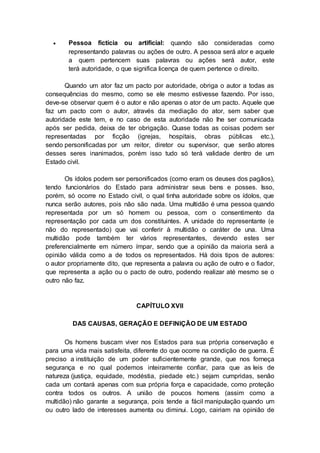  Pessoa fictícia ou artificial: quando são consideradas como
representando palavras ou ações de outro. A pessoa será ator e aquele
a quem pertencem suas palavras ou ações será autor, este
terá autoridade, o que significa licença de quem pertence o direito.
Quando um ator faz um pacto por autoridade, obriga o autor a todas as
consequências do mesmo, como se ele mesmo estivesse fazendo. Por isso,
deve-se observar quem é o autor e não apenas o ator de um pacto. Aquele que
faz um pacto com o autor, através da mediação do ator, sem saber que
autoridade este tem, e no caso de esta autoridade não lhe ser comunicada
após ser pedida, deixa de ter obrigação. Quase todas as coisas podem ser
representadas por ficção (igrejas, hospitais, obras públicas etc.),
sendo personificadas por um reitor, diretor ou supervisor, que serão atores
desses seres inanimados, porém isso tudo só terá validade dentro de um
Estado civil.
Os ídolos podem ser personificados (como eram os deuses dos pagãos),
tendo funcionários do Estado para administrar seus bens e posses. Isso,
porém, só ocorre no Estado civil, o qual tinha autoridade sobre os ídolos, que
nunca serão autores, pois não são nada. Uma multidão é uma pessoa quando
representada por um só homem ou pessoa, com o consentimento da
representação por cada um dos constituintes. A unidade do representante (e
não do representado) que vai conferir à multidão o caráter de una. Uma
multidão pode também ter vários representantes, devendo estes ser
preferencialmente em número ímpar, sendo que a opinião da maioria será a
opinião válida como a de todos os representados. Há dois tipos de autores:
o autor propriamente dito, que representa a palavra ou ação de outro e o fiador,
que representa a ação ou o pacto de outro, podendo realizar até mesmo se o
outro não faz.
CAPÍTULO XVII
DAS CAUSAS, GERAÇÃO E DEFINIÇÃO DE UM ESTADO
Os homens buscam viver nos Estados para sua própria conservação e
para uma vida mais satisfeita, diferente do que ocorre na condição de guerra. É
preciso a instituição de um poder suficientemente grande, que nos forneça
segurança e no qual podemos inteiramente confiar, para que as leis de
natureza (justiça, equidade, modéstia, piedade etc.) sejam cumpridas, senão
cada um contará apenas com sua própria força e capacidade, como proteção
contra todos os outros. A união de poucos homens (assim como a
multidão) não garante a segurança, pois tende a fácil manipulação quando um
ou outro lado de interesses aumenta ou diminui. Logo, cairiam na opinião de
 