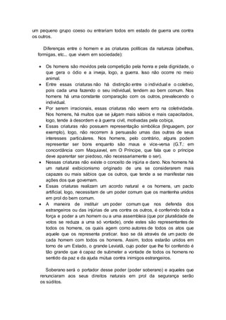 um pequeno grupo coeso ou entrariam todos em estado de guerra uns contra
os outros.
Diferenças entre o homem e as criaturas políticas da natureza (abelhas,
formigas, etc... que vivem em sociedade):
 Os homens são movidos pela competição pela honra e pela dignidade, o
que gera o ódio e a inveja, logo, a guerra. Isso não ocorre no meio
animal.
 Entre essas criaturas não há distinção entre o individual e o coletivo,
pois cada uma fazendo o seu individual, tendem ao bem comum. Nos
homens há uma constante comparação com os outros, prevalecendo o
individual.
 Por serem irracionais, essas criaturas não veem erro na coletividade.
Nos homens, há muitos que se julgam mais sábios e mais capacitados,
logo, tende à desordem e à guerra civil, motivadas pela cobiça.
 Essas criaturas não possuem representação simbólica (linguagem, por
exemplo), logo, não recorrem à persuasão umas das outras de seus
interesses particulares. Nos homens, pelo contrário, alguns podem
representar ser bons enquanto são maus e vice-versa (G.T.: em
concordância com Maquiavel, em O Príncipe, que fala que o príncipe
deve aparentar ser piedoso, não necessariamente o ser).
 Nessas criaturas não existe o conceito de injúria e dano. Nos homens há
um natural exibicionismo originado de uns se considerarem mais
capazes ou mais sábios que os outros, que tende a se manifestar nas
ações dos que governam.
 Essas criaturas realizam um acordo natural e os homens, um pacto
artificial, logo, necessitam de um poder comum que os mantenha unidos
em prol do bem comum.
 A maneira de instituir um poder comum que nos defenda dos
estrangeiros ou das injúrias de uns contra os outros, é conferindo toda a
força e poder a um homem ou a uma assembleia (que por pluralidade de
votos se reduza a uma só vontade), onde estes são representantes de
todos os homens, os quais agem como autores de todos os atos que
aquele que os representa praticar. Isso se dá através de um pacto de
cada homem com todos os homens. Assim, todos estarão unidos em
torno de um Estado, o grande Leviatã, cujo poder que lhe foi conferido é
tão grande que é capaz de submeter a vontade de todos os homens no
sentido da paz e da ajuda mútua contra inimigos estrangeiros.
Soberano será o portador desse poder (poder soberano) e aqueles que
renunciaram aos seus direitos naturais em prol da segurança serão
os súditos.
 