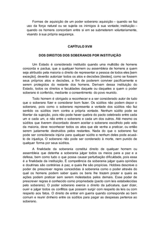 Formas de aquisição de um poder soberano: aquisição – quando se faz
uso da força natural ou se sujeita os inimigos à sua vontade; instituição –
quando os homens concordam entre si em se submeterem voluntariamente,
visando à sua própria segurança.
CAPÍTULO XVIII
DOS DIREITOS DOS SOBERANOS POR INSTITUIÇÃO
Um Estado é considerado instituído quando uma multidão de homens
concorda e pactua, que a qualquer homem ou assembleia de homens a quem
seja atribuído pela maioria o direito de representar a pessoa de todos eles [sem
exceção], deverão autorizar todos os atos e decisões [destes], como se fossem
seus próprios atos e decisões, a fim de poderem conviver pacificamente e
serem protegidos do restante dos homens. Derivam dessa instituição do
Estado, todos os direitos e faculdades daquele ou daqueles a quem o poder
soberano é conferido, mediante o consentimento do povo reunido.
Todo homem é obrigado a reconhecer e a ser considerado autor de tudo
que o soberano fizer e considerar bom fazer. Os súditos não podem depor o
soberano, pois como o soberano representa a vontade dos súditos não faz
sentido os súditos irem contra a própria vontade. Nenhum súdito pode se
libertar da sujeição, pois não pode haver quebra do pacto celebrado entre cada
um e cada um, e não entre o soberano e cada um dos outros. Até mesmo os
súditos que tiverem discordado devem aceitar o soberano escolhido pelo voto
da maioria, deve reconhecer todos os atos que ele venha a praticar, ou então
serem justamente destruídos pelos restantes. Nada do que o soberano faz
pode ser considerada injúria para qualquer súdito e nenhum deles pode acusá-
lo de injustiça. O soberano não pode ser condenado à morte, nem punido de
qualquer forma por seus súditos.
A finalidade da soberania constitui direito de qualquer homem ou
assembleia que detenha a soberania julgar todos os meios para a paz e a
defesa, bem como tudo o que possa causar perturbação dificuldade, pois essa
é a finalidade da instituição. É competência da soberania julgar quais opiniões
e doutrinas são contrárias à paz, e quais lhe são propícias. Hobbes descreve o
poder de prescrever regras concedidas à soberania como o poder através do
qual os homens podem saber quais os bens lhe trazem prazer e quais as
ações podem praticar sem serem molestados pelos demais. Esse poder de
prescrever regras é conhecido como propriedade (pacto com leis estabelecidas
pelo soberano). O poder soberano exerce o direito da judicatura, quer dizer,
ouvir e julgar todos os conflitos que possam surgir com respeito às leis ou com
respeito aos fatos. O direito de entrar em guerra quando corresponde ao bem
comum e reunir dinheiro entre os súditos para pagar as despesas pertence ao
soberano.
 