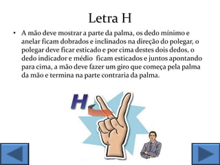 Letra H
• A mão deve mostrar a parte da palma, os dedo mínimo e
anelar ficam dobrados e inclinados na direção do polegar, o
polegar deve ficar esticado e por cima destes dois dedos, o
dedo indicador e médio ficam esticados e juntos apontando
para cima, a mão deve fazer um giro que começa pela palma
da mão e termina na parte contraria da palma.
 