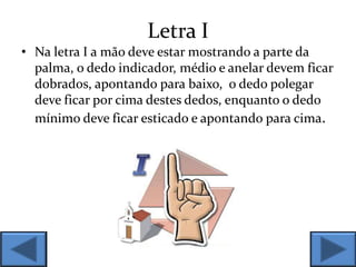 Letra I
• Na letra I a mão deve estar mostrando a parte da
palma, o dedo indicador, médio e anelar devem ficar
dobrados, apontando para baixo, o dedo polegar
deve ficar por cima destes dedos, enquanto o dedo
mínimo deve ficar esticado e apontando para cima.
 