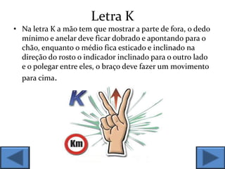 Letra K
• Na letra K a mão tem que mostrar a parte de fora, o dedo
mínimo e anelar deve ficar dobrado e apontando para o
chão, enquanto o médio fica esticado e inclinado na
direção do rosto o indicador inclinado para o outro lado
e o polegar entre eles, o braço deve fazer um movimento
para cima.
 