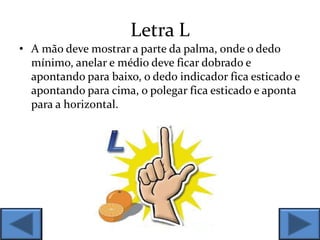 Letra L
• A mão deve mostrar a parte da palma, onde o dedo
mínimo, anelar e médio deve ficar dobrado e
apontando para baixo, o dedo indicador fica esticado e
apontando para cima, o polegar fica esticado e aponta
para a horizontal.
 