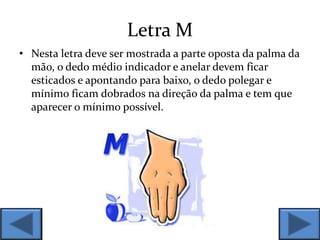 Letra M
• Nesta letra deve ser mostrada a parte oposta da palma da
mão, o dedo médio indicador e anelar devem ficar
esticados e apontando para baixo, o dedo polegar e
mínimo ficam dobrados na direção da palma e tem que
aparecer o mínimo possível.
 