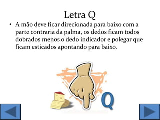 Letra Q
• A mão deve ficar direcionada para baixo com a
parte contraria da palma, os dedos ficam todos
dobrados menos o dedo indicador e polegar que
ficam esticados apontando para baixo.
 
