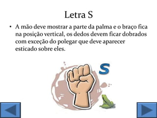 Letra S
• A mão deve mostrar a parte da palma e o braço fica
na posição vertical, os dedos devem ficar dobrados
com exceção do polegar que deve aparecer
esticado sobre eles.
 