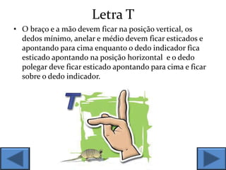 Letra T
• O braço e a mão devem ficar na posição vertical, os
dedos mínimo, anelar e médio devem ficar esticados e
apontando para cima enquanto o dedo indicador fica
esticado apontando na posição horizontal e o dedo
polegar deve ficar esticado apontando para cima e ficar
sobre o dedo indicador.
 