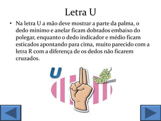Letra U
• Na letra U a mão deve mostrar a parte da palma, o
dedo mínimo e anelar ficam dobrados embaixo do
polegar, enquanto o dedo indicador e médio ficam
esticados apontando para cima, muito parecido com a
letra R com a diferença de os dedos não ficarem
cruzados.
 