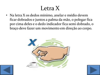 Letra X
• Na letra X os dedos mínimo, anelar e médio devem
ficar dobrados e juntos a palma da mão, o polegar fica
por cima deles e o dedo indicador fica semi dobrado, o
braço deve fazer um movimento em direção ao corpo.
 