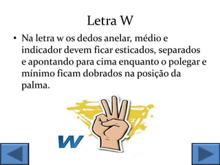 Letra W
• Na letra w os dedos anelar, médio e
indicador devem ficar esticados, separados
e apontando para cima enquanto o polegar e
mínimo ficam dobrados na posição da
palma.
 