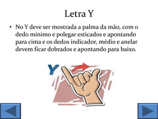 Letra Y
• No Y deve ser mostrada a palma da mão, com o
dedo mínimo e polegar esticados e apontando
para cima e os dedos indicador, médio e anelar
devem ficar dobrados e apontando para baixo.
 