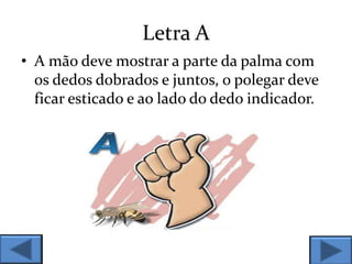 Letra A
• A mão deve mostrar a parte da palma com
os dedos dobrados e juntos, o polegar deve
ficar esticado e ao lado do dedo indicador.
 