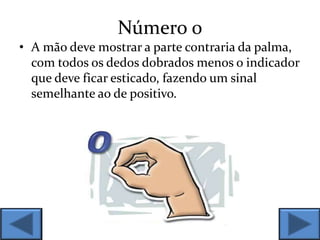 Número 0
• A mão deve mostrar a parte contraria da palma,
com todos os dedos dobrados menos o indicador
que deve ficar esticado, fazendo um sinal
semelhante ao de positivo.
 