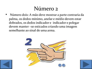 Número 2
• Número dois: A mão deve mostrar a parte contraria da
palma, os dedos mínimo, anelar e médio devem estar
dobrados, os dedos indicador e indicador e polegar
devem manter –se esticados criando uma imagem
semelhante ao sinal de uma arma.
 