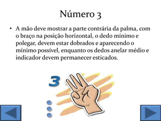 Número 3
• A mão deve mostrar a parte contrária da palma, com
o braço na posição horizontal, o dedo mínimo e
polegar, devem estar dobrados e aparecendo o
mínimo possível, enquanto os dedos anelar médio e
indicador devem permanecer esticados.
 