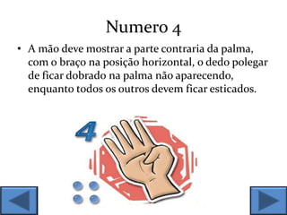 Numero 4
• A mão deve mostrar a parte contraria da palma,
com o braço na posição horizontal, o dedo polegar
de ficar dobrado na palma não aparecendo,
enquanto todos os outros devem ficar esticados.
 