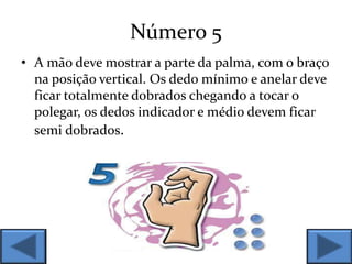 Número 5
• A mão deve mostrar a parte da palma, com o braço
na posição vertical. Os dedo mínimo e anelar deve
ficar totalmente dobrados chegando a tocar o
polegar, os dedos indicador e médio devem ficar
semi dobrados.
 