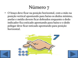 Número 7
• O braço deve ficar na posição horizontal, com a mão na
posição vertical apontando para baixo os dedos mínimo,
anelar e médio devem ficar dobrados enquanto o dedo
indicador fica esticado apontando para baixo e o dedo
polegar deve ficar esticado apontando para posição
horizontal.
 
