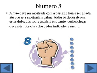 Número 8
• A mão deve ser mostrada com a parte de fora e ser girada
até que seja mostrada a palma, todos os dedos devem
estar dobrados sobre a palma enquanto dedo polegar
deve estar por cima dos dedos indicador e médio.
 