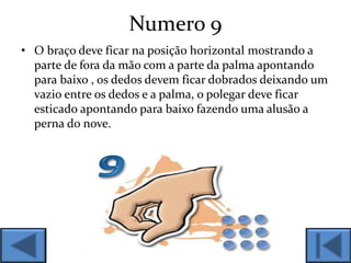 Numero 9
• O braço deve ficar na posição horizontal mostrando a
parte de fora da mão com a parte da palma apontando
para baixo , os dedos devem ficar dobrados deixando um
vazio entre os dedos e a palma, o polegar deve ficar
esticado apontando para baixo fazendo uma alusão a
perna do nove.
 