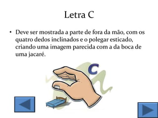 Letra C
• Deve ser mostrada a parte de fora da mão, com os
quatro dedos inclinados e o polegar esticado,
criando uma imagem parecida com a da boca de
uma jacaré.
 