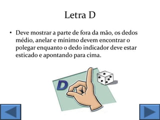 Letra D
• Deve mostrar a parte de fora da mão, os dedos
médio, anelar e mínimo devem encontrar o
polegar enquanto o dedo indicador deve estar
esticado e apontando para cima.
 