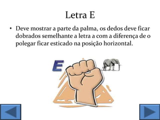Letra E
• Deve mostrar a parte da palma, os dedos deve ficar
dobrados semelhante a letra a com a diferença de o
polegar ficar esticado na posição horizontal.
 
