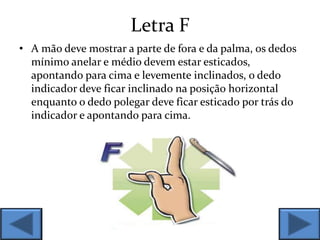 Letra F
• A mão deve mostrar a parte de fora e da palma, os dedos
mínimo anelar e médio devem estar esticados,
apontando para cima e levemente inclinados, o dedo
indicador deve ficar inclinado na posição horizontal
enquanto o dedo polegar deve ficar esticado por trás do
indicador e apontando para cima.
 