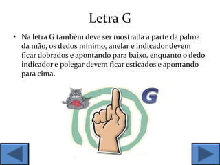 Letra G
• Na letra G também deve ser mostrada a parte da palma
da mão, os dedos mínimo, anelar e indicador devem
ficar dobrados e apontando para baixo, enquanto o dedo
indicador e polegar devem ficar esticados e apontando
para cima.
 