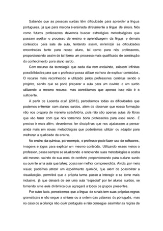 Sabendo que as pessoas surdas têm dificuldade para aprender a língua
portuguesa, já que para maioria é ensinada diretamente a língua de sinais. Nós
como futuros professores devemos buscar estratégias metodológicas que
possam auxiliar o processo de ensino e aprendizagem da língua e demais
conteúdos para sala de aula, tentando assim, minimizar as dificuldades
encontradas tanto para nosso aluno, tal como para nós professores,
proporcionando assim de tal forma um processo mais qualificado de construção
do conhecimento para aluno surdo.
Com recurso da tecnologia que cada dia vem evoluindo, existem infinitas
possibilidadespara que o professor possa utilizar na hora de explicar conteúdos.
O recurso mais reconhecido e utilizado pelos professores continua sendo o
projetor, sendo que se pode preparar a aula para um ouvinte e um surdo
utilizando o mesmo recurso, mas acreditamos que apenas isso não é o
suficiente.
A partir de Lacerda et.al. (2016), percebemos todas as dificuldades que
podemos enfrentar com alunos surdos, além de observar que nossa formação
não nos prepara de maneira satisfatória, pois não são apenas aulas de libras
que vão fazer com que nos tornemos bons professores para esse aluno. É
preciso ir mais além, deveríamos ter disciplinas que nos ajudassem a pensar
ainda mais em novas metodologias que poderíamos utilizar ou adaptar para
melhorar a qualidade de ensino.
No ensino da química, por exemplo, o professor pode fazer uso de softwares,
imagens e jogos para explicar um mesmo conteúdo. Utilizando esses meios o
professor, passa sempre se atualizando e renovando suas metodologias e acaba
até mesmo, saindo de sua zona de conforto proporcionando para o aluno surdo
ou ouvinte uma aula que talvez possa ser melhor compreendida. Ainda, por meio
visual, podemos utilizar um experimento químico, que além de possibilitar a
visualização, permitirá que a própria turma passe a interagir e se torne mais
inclusiva, já que deixará de ser uma aula “especial” por ter alunos surdos, se
tornando uma aula dinâmica que agregará a todos os grupos presentes.
Por outro lado, percebemos que a língua de sinais tem suas próprias regras
gramaticais e não segue a sintaxe ou a ordem das palavras do português, mas
no caso de a criança não ouvir português e não consegue assimilar as regras da
 