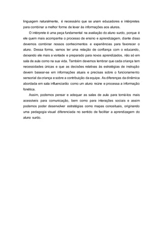 linguagem naturalmente, é necessário que se unam educadores e intérpretes
para combinar a melhor forme de levar às informações aos alunos.
O intérprete é uma peça fundamental na avaliação do aluno surdo, porque é
ele quem mais acompanha o processo de ensino e aprendizagem, diante disso
devemos combinar nossos conhecimentos e experiências para favorecer o
aluno. Dessa forma, vamos ter uma relação de confiança com o educando,
deixando ele mais a vontade e preparado para novos aprendizados, não só em
sala de aula como na sua vida. Também devemos lembrar que cada criança tem
necessidades únicas e que as decisões relativas às estratégias de instrução
devem basear-se em informações atuais e precisas sobre o funcionamento
sensorial da criança e sobre a contribuição da equipe. As diferenças da dinâmica
abordada em sala influenciarão como um aluno reúne e processa a informação
fonética.
Assim, podemos pensar e adequar as salas de aula para torná-los mais
acessíveis para comunicação, bem como para interações sociais e assim
podemos poder desenvolver estratégias como mapas conceituais, originando
uma pedagogia visual diferenciada no sentido de facilitar a aprendizagem do
aluno surdo.
 