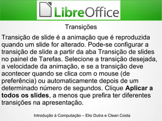 Introdução à Computação – Elio Dutra e Clean Costa
Transições
Transição de slide é a animação que é reproduzida
quando um slide for alterado. Pode-se configurar a
transição de slide a partir da aba Transição de slides
no painel de Tarefas. Selecione a transição desejada,
a velocidade da animação, e se a transição deve
acontecer quando se clica com o mouse (de
preferência) ou automaticamente depois de um
determinado número de segundos. Clique Aplicar a
todos os slides, a menos que prefira ter diferentes
transições na apresentação.
 