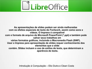 As apresentações de slides podem ser ainda melhoradas
com os efeitos especiais de texto do Fontwork, assim como sons e
vídeos. O Impress é compatível
com o formato de arquivo do Microsoft PowerPoint (*.ppt) e também pode
salvar seus trabalhos em
vários formatos gráficos, incluindo o Macromedia Flash (SWF).
Usar o Impress para apresentação de slides requer conhecimento dos
elementos que o slide
contém. Slides incluem o uso de estilos de texto, que determinam a
aparência do texto.
Introdução à Computação – Elio Dutra e Clean Costa
 