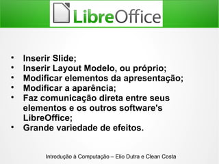 
Inserir Slide;

Inserir Layout Modelo, ou próprio;

Modificar elementos da apresentação;

Modificar a aparência;

Faz comunicação direta entre seus
elementos e os outros software's
LibreOffice;

Grande variedade de efeitos.
Introdução à Computação – Elio Dutra e Clean Costa
 