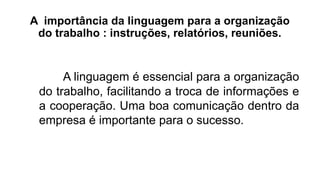 A importância da linguagem para a organização
do trabalho : instruções, relatórios, reuniões.
A linguagem é essencial para a organização
do trabalho, facilitando a troca de informações e
a cooperação. Uma boa comunicação dentro da
empresa é importante para o sucesso.
 