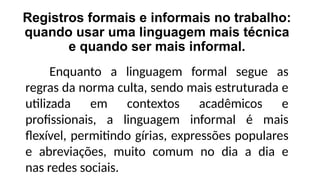 Registros formais e informais no trabalho:
quando usar uma linguagem mais técnica
e quando ser mais informal.
Enquanto a linguagem formal segue as
regras da norma culta, sendo mais estruturada e
utilizada em contextos acadêmicos e
profissionais, a linguagem informal é mais
flexível, permitindo gírias, expressões populares
e abreviações, muito comum no dia a dia e
nas redes sociais.
 