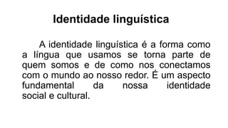 Identidade linguística
A identidade linguística é a forma como
a língua que usamos se torna parte de
quem somos e de como nos conectamos
com o mundo ao nosso redor. É um aspecto
fundamental da nossa identidade
social e cultural.
 
