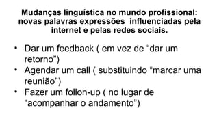 Mudanças linguística no mundo profissional:
novas palavras expressões influenciadas pela
internet e pelas redes sociais.
• Dar um feedback ( em vez de “dar um
retorno”)
• Agendar um call ( substituindo “marcar uma
reunião”)
• Fazer um follon-up ( no lugar de
“acompanhar o andamento”)
 