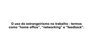 O uso do estrangeirismo no trabalho : termos
como “home office”, “networking” e “feedback”.
 