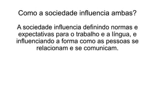 Como a sociedade influencia ambas?
A sociedade influencia definindo normas e
expectativas para o trabalho e a língua, e
influenciando a forma como as pessoas se
relacionam e se comunicam.
 